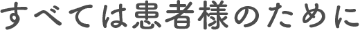 すべては患者様のために